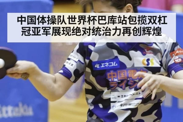 中国体操队世界杯巴库站包揽双杠冠亚军展现绝对统治力再创辉煌