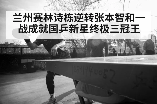 兰州赛林诗栋逆转张本智和一战成就国乒新星终极三冠王